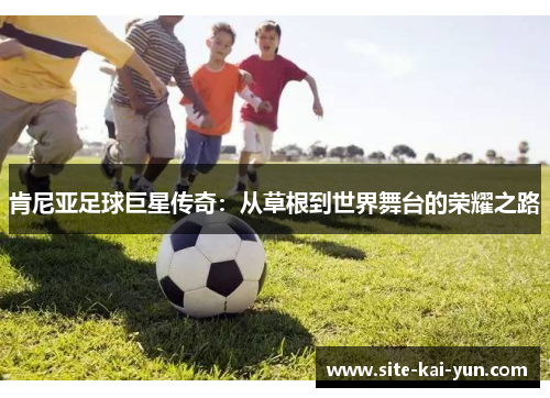 肯尼亚足球巨星传奇:从草根到世界舞台的荣耀之路 肯尼亚足球巨星传奇:从草根到世界舞台的荣耀之路