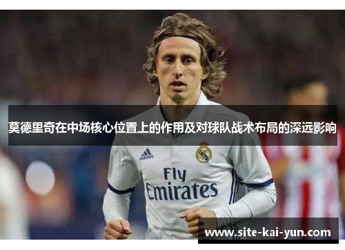 莫德里奇在中场核心位置上的作用及对球队战术布局的深远影响