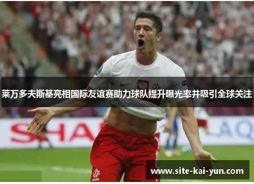 莱万多夫斯基亮相国际友谊赛助力球队提升曝光率并吸引全球关注