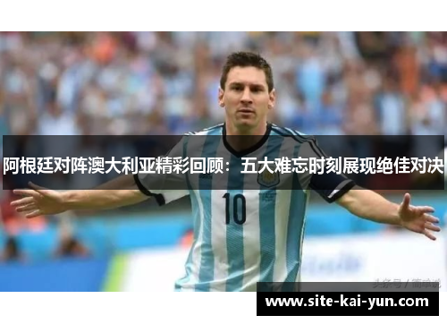 阿根廷对阵澳大利亚精彩回顾：五大难忘时刻展现绝佳对决