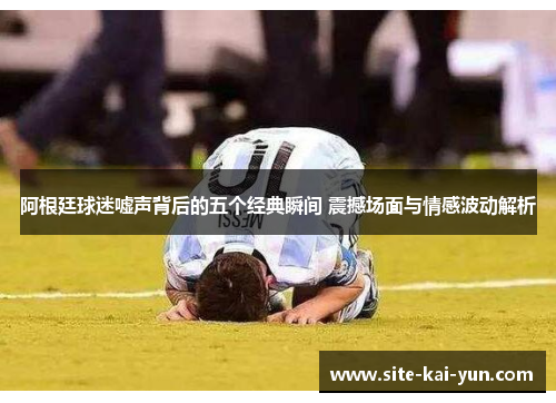 阿根廷球迷嘘声背后的五个经典瞬间 震撼场面与情感波动解析 阿根廷球迷嘘声背后的五个经典瞬间 震撼场面与情感波动解析