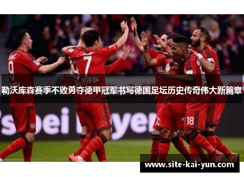 勒沃库森赛季不败勇夺德甲冠军书写德国足坛历史传奇伟大新篇章