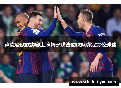 卢克曼欧联决赛上演帽子戏法助球队夺冠震惊球迷 卢克曼欧联决赛上演帽子戏法助球队夺冠震惊球迷