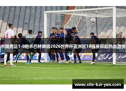 中国男足1-0绝杀巴林晋级2026世界杯亚洲区18强赛掀起热血激情